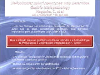 Introdução Um dos factores que influência o desenrolar da infecção por  H. pylori  são as suas característas genéticas, com particular importância para os genótipos  vacA, cagA  e  iceA. Métodos 370 doentes Portugueses e Colombianos infectados com  H. pylori  e com lesões da mucosa gástrica Biópsia do corpo e antro por gastroscopia Análise dos genótipos bacterianos por PCR e hibridação reversa. Qual a relação entre os genótipos virulentos referidos e a histopatologia de Portugueses e Colombianos infectados por H. pylori? 