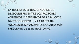• LA ÚLCERA ES EL RESULTADO DE UN
DESEQUILIBRIO ENTRE LOS FACTORES
AGRESIVOS Y DEFENSIVOS DE LA MUCOSA
GASTRODUODENAL, Y LA BACTERIA
‘HELICOBACTER PYLORI’ ES LA CAUSA MÁS
FRECUENTE DE ESTE TRASTORNO.
 