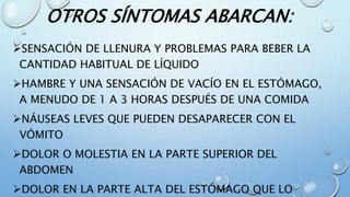 OTROS SÍNTOMAS ABARCAN:
SENSACIÓN DE LLENURA Y PROBLEMAS PARA BEBER LA
CANTIDAD HABITUAL DE LÍQUIDO
HAMBRE Y UNA SENSACIÓN DE VACÍO EN EL ESTÓMAGO,
A MENUDO DE 1 A 3 HORAS DESPUÉS DE UNA COMIDA
NÁUSEAS LEVES QUE PUEDEN DESAPARECER CON EL
VÓMITO
DOLOR O MOLESTIA EN LA PARTE SUPERIOR DEL
ABDOMEN
DOLOR EN LA PARTE ALTA DEL ESTÓMAGO QUE LO
 