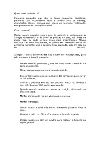 Quem corre mais riscos?
Pacientes acamados que são ou foram fumantes, diabéticos,
pacientes com incontinência fecal e urinária (uso de fraldas),
desnutridos, idosos, pessoas com pouca ou nenhuma mobilidade,
com problemas de circulação arterial.
Como prevenir?
Manter alguns cuidados com a pele do paciente é fundamental. A
atuação fundamental é no alívio da pressão da pele, nas áreas de
maior risco, ou onde se tem ossos mais proeminentes. Alguns
cuidados são bem importantes, e podem ser realizados desde os
primeiros momentos que o paciente ficou acamado, seja em casa ou
no hospital.
Atenção – áreas avermelhadas não devem ser massageadas, para
não aumentar a área já lesionada.
Manter colchão piramidal (caixa de ovo) sobre o colchão da
cama do paciente.
Mudar sempre o paciente acamado de posição.
Colocar travesseiros macios embaixo dos tornozelos para elevar
os calcanhares.
Colocar o paciente sentado em poltrona macia, ou revestida
com colchão piramidal, várias vezes ao dia.
Quando sentado mudar as pernas de posição, alternando as
áreas de apoio.
Manter alimentação rica em vitaminas e proteína.
Manter hidratação.
Trocar fraldas a cada três horas, mantendo paciente limpo e
seco..
Hidratar a pele com óleos e/ou cremes a base de vegetais
Utilizar sabonetes com pH neutro para realizar a limpeza da
região genital.
 