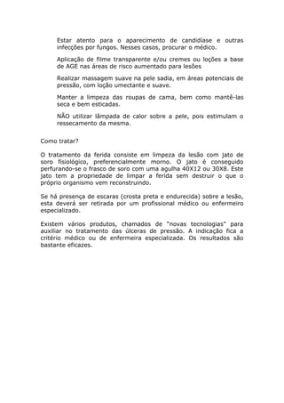 Estar atento para o aparecimento de candidíase e outras
infecções por fungos. Nesses casos, procurar o médico.
Aplicação de filme transparente e/ou cremes ou loções a base
de AGE nas áreas de risco aumentado para lesões
Realizar massagem suave na pele sadia, em áreas potenciais de
pressão, com loção umectante e suave.
Manter a limpeza das roupas de cama, bem como mantê-las
seca e bem esticadas.
NÃO utilizar lâmpada de calor sobre a pele, pois estimulam o
ressecamento da mesma.
Como tratar?
O tratamento da ferida consiste em limpeza da lesão com jato de
soro fisiológico, preferencialmente morno. O jato é conseguido
perfurando-se o frasco de soro com uma agulha 40X12 ou 30X8. Este
jato tem a propriedade de limpar a ferida sem destruir o que o
próprio organismo vem reconstruindo.
Se há presença de escaras (crosta preta e endurecida) sobre a lesão,
esta deverá ser retirada por um profissional médico ou enfermeiro
especializado.
Existem vários produtos, chamados de “novas tecnologias” para
auxiliar no tratamento das úlceras de pressão. A indicação fica a
critério médico ou de enfermeira especializada. Os resultados são
bastante eficazes.
 