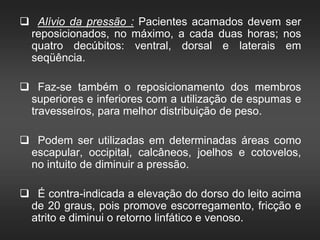  Alívio da pressão : Pacientes acamados devem ser
reposicionados, no máximo, a cada duas horas; nos
quatro decúbitos: ventral, dorsal e laterais em
seqüência.
 Faz-se também o reposicionamento dos membros
superiores e inferiores com a utilização de espumas e
travesseiros, para melhor distribuição de peso.
 Podem ser utilizadas em determinadas áreas como
escapular, occipital, calcâneos, joelhos e cotovelos,
no intuito de diminuir a pressão.
 É contra-indicada a elevação do dorso do leito acima
de 20 graus, pois promove escorregamento, fricção e
atrito e diminui o retorno linfático e venoso.
 
