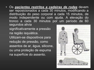 • Os pacientes restritos a cadeiras de rodas devem
ser reposicionados a cada 30 minutos, modificando a
distribuição do peso corporal a cada 15 minutos, de
modo independente ou com ajuda. A elevação do
tronco a cada 30 minutos por um período de 60
segundos alivia
significativamente a pressão
na região isquiática.
Utilizam-se dispositivos para
redução de pressão, como
assentos de ar, água, silicone,
ou uma proteção de espuma
na superfície do assento.
 