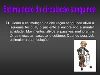  Como a estimulação da circulação sanguínea alivia a
isquemia tecidual, o paciente é encorajado a manter
atividade. Movimentos ativos e passivos melhoram o
tônus muscular, vascular e cutâneo. Quando possível,
estimular a deambulação.
 