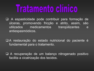  A espasticidade pode contribuir para formação de
úlceras, promovendo fricção e atrito, assim, são
utilizados medicamentos tranqüilizantes e
antiespasmódicos.
 A restauração do estado nutricional do paciente é
fundamental para o tratamento.
 A recuperação de um balanço nitrogenado positivo
facilita a cicatrização dos tecidos.
 