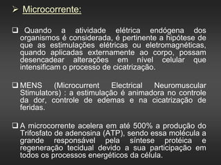  Microcorrente:
 Quando a atividade elétrica endógena dos
organismos é considerada, é pertinente a hipótese de
que as estimulações elétricas ou eletromagnéticas,
quando aplicadas externamente ao corpo, possam
desencadear alterações em nível celular que
intensificam o processo de cicatrização.
 MENS (Microcurrent Electrical Neuromuscular
Stimulators) : a estimulação é animadora no controle
da dor, controle de edemas e na cicatrização de
feridas.
 A microcorrente acelera em até 500% a produção do
Trifosfato de adenosina (ATP), sendo essa molécula a
grande responsável pela síntese protéica e
regeneração tecidual devido a sua participação em
todos os processos energéticos da célula.
 