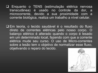  Enquanto o TENS (estimulação elétrica nervosa
transcutânea) é usado no controle da dor, a
microcorrente, devido a sua proximidade com a
corrente biológica, realiza um trabalho a nível celular.
 Em teoria, o tecido saudável é o resultado do fluxo
direto de correntes elétricas pelo nosso corpo. O
balanço elétrico é alterado quando o corpo é lesado
em um determinado local, fazendo com que a corrente
elétrica mude seu curso. O uso de Micro-correntes
sobre a lesão tem o objetivo de normalizar esse fluxo,
objetivando o reparo do tecido.
 