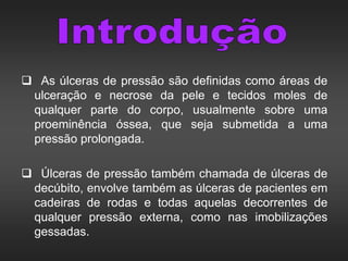  As úlceras de pressão são definidas como áreas de
ulceração e necrose da pele e tecidos moles de
qualquer parte do corpo, usualmente sobre uma
proeminência óssea, que seja submetida a uma
pressão prolongada.
 Úlceras de pressão também chamada de úlceras de
decúbito, envolve também as úlceras de pacientes em
cadeiras de rodas e todas aquelas decorrentes de
qualquer pressão externa, como nas imobilizações
gessadas.
 