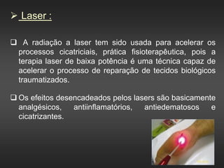  Laser :
 A radiação a laser tem sido usada para acelerar os
processos cicatriciais, prática fisioterapêutica, pois a
terapia laser de baixa potência é uma técnica capaz de
acelerar o processo de reparação de tecidos biológicos
traumatizados.
 Os efeitos desencadeados pelos lasers são basicamente
analgésicos, antiinflamatórios, antiedematosos e
cicatrizantes.
 