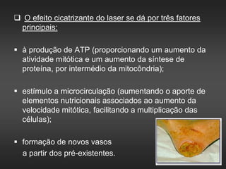  O efeito cicatrizante do laser se dá por três fatores
principais:
 à produção de ATP (proporcionando um aumento da
atividade mitótica e um aumento da síntese de
proteína, por intermédio da mitocôndria);
 estímulo a microcirculação (aumentando o aporte de
elementos nutricionais associados ao aumento da
velocidade mitótica, facilitando a multiplicação das
células);
 formação de novos vasos
a partir dos pré-existentes.
 
