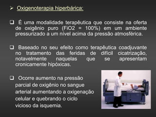  Oxigenoterapia hiperbárica:
 É uma modalidade terapêutica que consiste na oferta
de oxigênio puro (FiO2 = 100%) em um ambiente
pressurizado a um nível acima da pressão atmosférica.
 Baseado no seu efeito como terapêutica coadjuvante
no tratamento das feridas de difícil cicatrização,
notavelmente naquelas que se apresentam
cronicamente hipóxicas.
 Ocorre aumento na pressão
parcial de oxigênio no sangue
arterial aumentando a oxigenação
celular e quebrando o ciclo
vicioso da isquemia.
 
