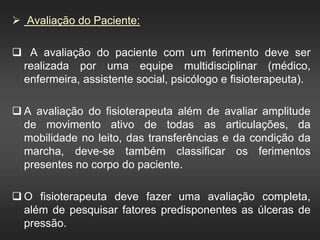  Avaliação do Paciente:
 A avaliação do paciente com um ferimento deve ser
realizada por uma equipe multidisciplinar (médico,
enfermeira, assistente social, psicólogo e fisioterapeuta).
 A avaliação do fisioterapeuta além de avaliar amplitude
de movimento ativo de todas as articulações, da
mobilidade no leito, das transferências e da condição da
marcha, deve-se também classificar os ferimentos
presentes no corpo do paciente.
 O fisioterapeuta deve fazer uma avaliação completa,
além de pesquisar fatores predisponentes as úlceras de
pressão.
 