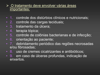  O tratamento deve envolver várias áreas
importantes:
• 1. controle dos distúrbios clínicos e nutricionais;
• 2. controle das cargas teciduais;
• 3. tratamento da úlcera;
• 4. terapia tópica;
• 5. controle de colônias bacterianas e de infecção;
• 6. orientação ao paciente;
• 7. debridamento periódico das regiões necrosadas
e/ou fibrosadas;
• 8. uso de cremes cicatrizantes e antibióticos;
• 9. em caso de úlceras profundas, indicação de
enxertos.
 