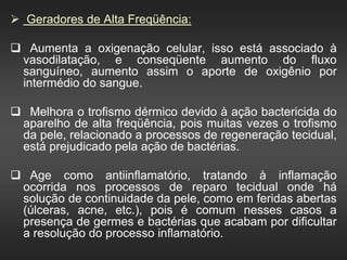  Geradores de Alta Freqüência:
 Aumenta a oxigenação celular, isso está associado à
vasodilatação, e conseqüente aumento do fluxo
sanguíneo, aumento assim o aporte de oxigênio por
intermédio do sangue.
 Melhora o trofismo dérmico devido à ação bactericida do
aparelho de alta freqüência, pois muitas vezes o trofismo
da pele, relacionado a processos de regeneração tecidual,
está prejudicado pela ação de bactérias.
 Age como antiinflamatório, tratando à inflamação
ocorrida nos processos de reparo tecidual onde há
solução de continuidade da pele, como em feridas abertas
(úlceras, acne, etc.), pois é comum nesses casos a
presença de germes e bactérias que acabam por dificultar
a resolução do processo inflamatório.
 