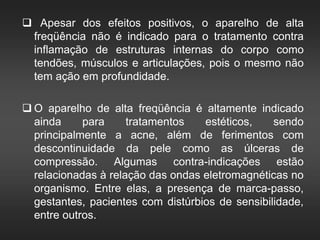  Apesar dos efeitos positivos, o aparelho de alta
freqüência não é indicado para o tratamento contra
inflamação de estruturas internas do corpo como
tendões, músculos e articulações, pois o mesmo não
tem ação em profundidade.
 O aparelho de alta freqüência é altamente indicado
ainda para tratamentos estéticos, sendo
principalmente a acne, além de ferimentos com
descontinuidade da pele como as úlceras de
compressão. Algumas contra-indicações estão
relacionadas à relação das ondas eletromagnéticas no
organismo. Entre elas, a presença de marca-passo,
gestantes, pacientes com distúrbios de sensibilidade,
entre outros.
 