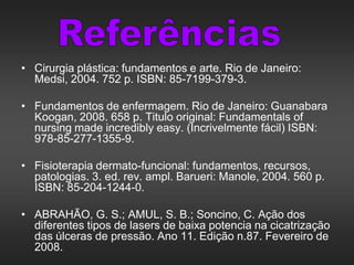 • Cirurgia plástica: fundamentos e arte. Rio de Janeiro:
Medsi, 2004. 752 p. ISBN: 85-7199-379-3.
• Fundamentos de enfermagem. Rio de Janeiro: Guanabara
Koogan, 2008. 658 p. Titulo original: Fundamentals of
nursing made incredibly easy. (Incrivelmente fácil) ISBN:
978-85-277-1355-9.
• Fisioterapia dermato-funcional: fundamentos, recursos,
patologias. 3. ed. rev. ampl. Barueri: Manole, 2004. 560 p.
ISBN: 85-204-1244-0.
• ABRAHÃO, G. S.; AMUL, S. B.; Soncino, C. Ação dos
diferentes tipos de lasers de baixa potencia na cicatrização
das úlceras de pressão. Ano 11. Edição n.87. Fevereiro de
2008.
 
