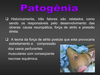  Historicamente, três fatores são relatados como
sendo os responsáveis pelo desenvolvimento das
úlceras: causa neuropática, força de atrito e pressão
direta.
 A teoria da força de atrito postula que esta provocaria
estreitamento e compressão
dos vasos perfurantes
musculares com conseqüente
necrose isquêmica.
 