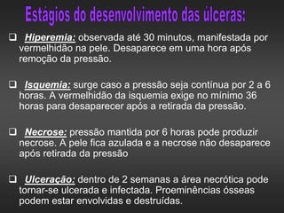  Hiperemia: observada até 30 minutos, manifestada por
vermelhidão na pele. Desaparece em uma hora após
remoção da pressão.
 Isquemia: surge caso a pressão seja contínua por 2 a 6
horas. A vermelhidão da isquemia exige no mínimo 36
horas para desaparecer após a retirada da pressão.
 Necrose: pressão mantida por 6 horas pode produzir
necrose. A pele fica azulada e a necrose não desaparece
após retirada da pressão
 Ulceração: dentro de 2 semanas a área necrótica pode
tornar-se ulcerada e infectada. Proeminências ósseas
podem estar envolvidas e destruídas.
 