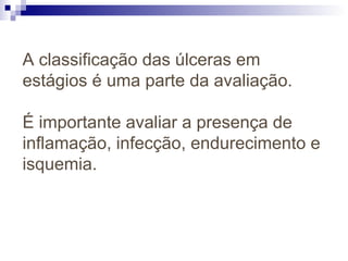 A classificação das úlceras em
estágios é uma parte da avaliação.
É importante avaliar a presença de
inflamação, infecção, endurecimento e
isquemia.
 