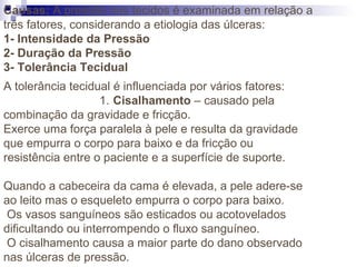 Causas: A pressão nos tecidos é examinada em relação a
três fatores, considerando a etiologia das úlceras:
1- Intensidade da Pressão
2- Duração da Pressão
3- Tolerância Tecidual
A tolerância tecidual é influenciada por vários fatores:
1. Cisalhamento – causado pela
combinação da gravidade e fricção.
Exerce uma força paralela à pele e resulta da gravidade
que empurra o corpo para baixo e da fricção ou
resistência entre o paciente e a superfície de suporte.
Quando a cabeceira da cama é elevada, a pele adere-se
ao leito mas o esqueleto empurra o corpo para baixo.
Os vasos sanguíneos são esticados ou acotovelados
dificultando ou interrompendo o fluxo sanguíneo.
O cisalhamento causa a maior parte do dano observado
nas úlceras de pressão.
 