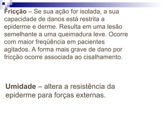 Fricção – Se sua ação for isolada, a sua
capacidade de danos está restrita a
epiderme e derme. Resulta em uma lesão
semelhante a uma queimadura leve. Ocorre
com maior freqüência em pacientes
agitados. A forma mais grave de dano por
fricção ocorre associada ao cisalhamento.
Umidade – altera a resistência da
epiderme para forças externas.
 