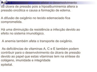 Déficit nutricional – pode afetar o desenvolvimento
da úlcera de pressão pois a hipoalbuminemia altera a
pressão oncótica e causa a formação de edema.
A difusão de oxigênio no tecido edemaciado fica
comprometida.
Há uma diminuição da resistência a infecção devido ao
efeito no sistema imunológico.
A anemia também afeta o transporte de oxigênio.
As deficiências de vitaminas A, C e E também podem
contribuir para o desenvolvimento da úlcera de pressão
devido ao papel que estas vitaminas tem na síntese do
colágeno, imunidade e integridade
epitelial.
 
