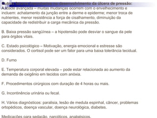 Outros fatores importantes no desenvolvimento da úlcera de pressão:
A.Idade avançada – muitas mudanças ocorrem com o envelhecimento e
incluem: achatamento da junção entre a derme e epiderme; menor troca de
nutrientes, menor resistência a força de cisalhamento, diminuição da
capacidade de redistribuir a carga mecânica da pressão.
B. Baixa pressão sangüínea – a hipotensão pode desviar o sangue da pele
para órgãos vitais.
C. Estado psicológico – Motivação, energia emocional e estresse são
considerados. O cortisol pode ser um fator para uma baixa tolerância tecidual.
D. Fumo
E. Temperatura corporal elevada – pode estar relacionada ao aumento da
demanda de oxigênio em tecidos com anóxia.
F. Procedimentos cirúrgicos com duração de 4 horas ou mais.
G. Incontinência urinária ou fecal.
H. Vários diagnósticos: paralisia, lesão de medula espinhal, câncer, problemas
ortopédicos, doença vascular, doença neurológica, diabetes.
 