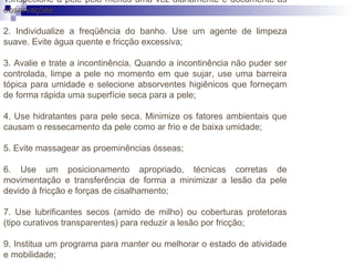 1.Inspecione a pele pelo menos uma vez diariamente e documente as
observações;
2. Individualize a freqüência do banho. Use um agente de limpeza
suave. Evite água quente e fricção excessiva;
3. Avalie e trate a incontinência. Quando a incontinência não puder ser
controlada, limpe a pele no momento em que sujar, use uma barreira
tópica para umidade e selecione absorventes higiênicos que forneçam
de forma rápida uma superfície seca para a pele;
4. Use hidratantes para pele seca. Minimize os fatores ambientais que
causam o ressecamento da pele como ar frio e de baixa umidade;
5. Evite massagear as proeminências ósseas;
6. Use um posicionamento apropriado, técnicas corretas de
movimentação e transferência de forma a minimizar a lesão da pele
devido à fricção e forças de cisalhamento;
7. Use lubrificantes secos (amido de milho) ou coberturas protetoras
(tipo curativos transparentes) para reduzir a lesão por fricção;
9. Institua um programa para manter ou melhorar o estado de atividade
e mobilidade;
 