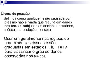 Úlcera de pressão:
definida como qualquer lesão causada por
pressão não aliviada que resulta em danos
nos tecidos subjacentes (tecido subcutâneo,
músculo, articulações, ossos).
Ocorrem geralmente nas regiões de
proeminências ósseas e são
graduadas em estágios I, II, III e IV
para classificar o grau de danos
observados nos tecidos.
 