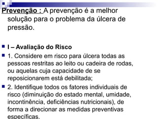 Prevenção : A prevenção é a melhor
solução para o problema da úlcera de
pressão.
 I – Avaliação do Risco
 1. Considere em risco para úlcera todas as
pessoas restritas ao leito ou cadeira de rodas,
ou aquelas cuja capacidade de se
reposicionarem está debilitada;
 2. Identifique todos os fatores individuais de
risco (diminuição do estado mental, umidade,
incontinência, deficiências nutricionais), de
forma a direcionar as medidas preventivas
específicas.
 