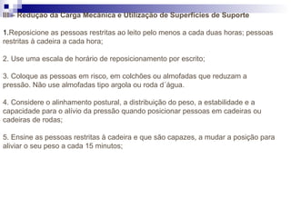 III – Redução da Carga Mecânica e Utilização de Superfícies de Suporte
1.Reposicione as pessoas restritas ao leito pelo menos a cada duas horas; pessoas
restritas à cadeira a cada hora;
2. Use uma escala de horário de reposicionamento por escrito;
3. Coloque as pessoas em risco, em colchões ou almofadas que reduzam a
pressão. Não use almofadas tipo argola ou roda d´água.
4. Considere o alinhamento postural, a distribuição do peso, a estabilidade e a
capacidade para o alívio da pressão quando posicionar pessoas em cadeiras ou
cadeiras de rodas;
5. Ensine as pessoas restritas à cadeira e que são capazes, a mudar a posição para
aliviar o seu peso a cada 15 minutos;
 