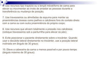 6. Use recursos tipo trapézio ou o lençól móvel/forro de cama para
elevar ou movimentar ao invés de arrastar as pessoas durante a
transferência ou mudança de posição;
7. Use travesseiros ou almofadas de espuma para manter as
proeminências ósseas como joelhos e calcâneos fora do contato direto
com a cama ou com outra proeminência do próprio corpo;
8. Use recursos que aliviem totalmente a pressão nos calcâneos
(coloque travesseiros sob a panturrilha para elevar os pés);
9. Evite posicionar o paciente diretamente sobre o trocânter. Quando
usar o decúbito lateral diretamente no trocânter, use a posição lateral
inclinada em ângulo de 30 graus;
10. Eleve a cabeceira da cama o menos possível e por pouco tempo
(ângulo máximo de 30 graus).
 