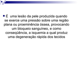  É uma lesão da pele produzida quando
se exerce uma pressão sobre uma região
plana ou proeminência óssea, provocando
um bloqueio sanguíneo, e como
conseqüência, a isquemia a qual produz
uma degeneração rápida dos tecidos
 