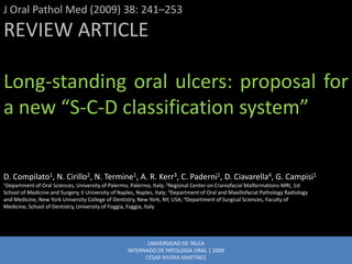 J Oral Pathol Med (2009) 38: 241–253
REVIEW ARTICLE

Long-standing oral ulcers: proposal for
a new “S-C-D classification system”


D. Compilato1, N. Cirillo2, N. Termine1, A. R. Kerr3, C. Paderni1, D. Ciavarella4, G. Campisi1
1Department of Oral Sciences, University of Palermo, Palermo, Italy; 2Regional Center on Craniofacial Malformations-MRI, 1st
School of Medicine and Surgery, II University of Naples, Naples, Italy; 3Department of Oral and Maxillofacial Pathology Radiology
and Medicine, New York University College of Dentistry, New York, NY, USA; 4Department of Surgical Sciences, Faculty of
Medicine, School of Dentistry, University of Foggia, Foggia, Italy




                                                           UNIVERSIDAD DE TALCA
                                                    INTERNADO DE PATOLOGÍA ORAL | 2009
                                                          CÉSAR RIVERA MARTÍNEZ
 