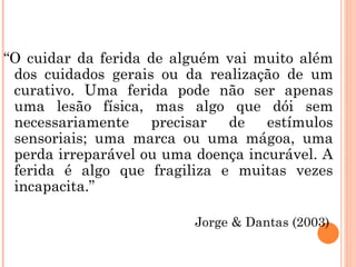 “O cuidar da ferida de alguém vai muito além
 dos cuidados gerais ou da realização de um
 curativo. Uma ferida pode não ser apenas
 uma lesão física, mas algo que dói sem
 necessariamente precisar de estímulos
 sensoriais; uma marca ou uma mágoa, uma
 perda irreparável ou uma doença incurável. A
 ferida é algo que fragiliza e muitas vezes
 incapacita.”

                          Jorge & Dantas (2003)
 