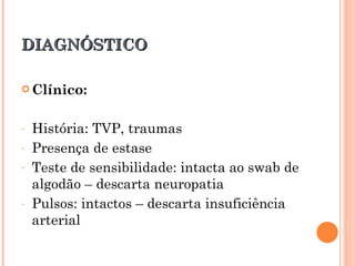 DIAGNÓSTICO

 Clínico:



-   História: TVP, traumas
-   Presença de estase
-   Teste de sensibilidade: intacta ao swab de
    algodão – descarta neuropatia
-   Pulsos: intactos – descarta insuficiência
    arterial
 
