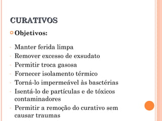 CURATIVOS
 Objetivos:


-   Manter ferida limpa
-   Remover excesso de exsudato
-   Permitir troca gasosa
-   Fornecer isolamento térmico
-   Torná-lo impermeável às basctérias
-   Isentá-lo de partículas e de tóxicos
    contaminadores
-   Permitir a remoção do curativo sem
    causar traumas
 