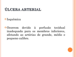 ÚLCERA ARTERIAL

 Isquêmica



 Ocorrem  devido à perfusão tecidual
 inadequada para os membros inferiores,
 afetando as artérias de grande, médio e
 pequeno calibre.
 