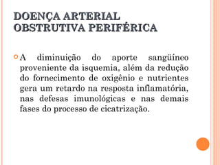 DOENÇA ARTERIAL
OBSTRUTIVA PERIFÉRICA

A   diminuição do aporte sangüíneo
 proveniente da isquemia, além da redução
 do fornecimento de oxigênio e nutrientes
 gera um retardo na resposta inflamatória,
 nas defesas imunológicas e nas demais
 fases do processo de cicatrização.
 