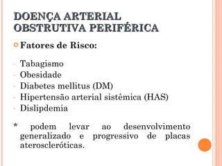 DOENÇA ARTERIAL
OBSTRUTIVA PERIFÉRICA
 Fatores   de Risco:

-   Tabagismo
-   Obesidade
-   Diabetes mellitus (DM)
-   Hipertensão arterial sistêmica (HAS)
-   Dislipdemia

*     podem levar ao desenvolvimento
    generalizado e progressivo de placas
    ateroscleróticas.
 