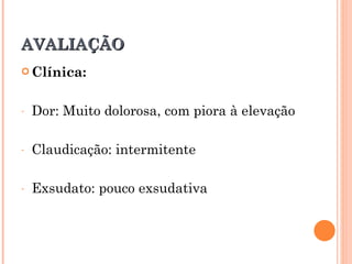 AVALIAÇÃO
 Clínica:



-   Dor: Muito dolorosa, com piora à elevação

-   Claudicação: intermitente

-   Exsudato: pouco exsudativa
 