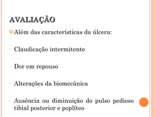 AVALIAÇÃO
 Além   das características da úlcera:

-   Claudicação intermitente

-   Dor em repouso

-   Alterações da biomecânica

-   Ausência ou diminuição do pulso pedioso
    tibial posterior e poplíteo
 