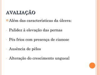 AVALIAÇÃO
 Além   das características da úlcera:

-   Palidez à elevação das pernas

-   Pés frios com presença de cianose

-   Ausência de pêlos

-   Alteração do crescimento ungueal
 