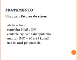 TRATAMENTO
 Reduzir    fatores de risco:

-   abolir o fumo
-   controlar HAS e DM
-   controle rígido da dislipidemia
-   manter IMC = 20 a 25 kg/m2
-   uso de anti-plaquetário
 