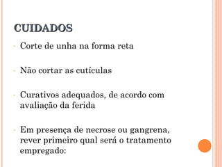 CUIDADOS
-   Corte de unha na forma reta

-   Não cortar as cutículas

-   Curativos adequados, de acordo com
    avaliação da ferida

-   Em presença de necrose ou gangrena,
    rever primeiro qual será o tratamento
    empregado:
 