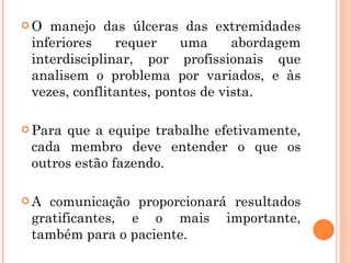 O  manejo das úlceras das extremidades
 inferiores    requer    uma      abordagem
 interdisciplinar, por profissionais que
 analisem o problema por variados, e às
 vezes, conflitantes, pontos de vista.

 Paraque a equipe trabalhe efetivamente,
 cada membro deve entender o que os
 outros estão fazendo.

A  comunicação proporcionará resultados
 gratificantes, e o mais importante,
 também para o paciente.
 