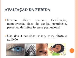 AVALIAÇÃO DA FERIDA

 Exame    Físico:    causa,     localização,
 mensuração, tipos de tecido, exsudação,
 presença de infecção, pele perilesional

 Uso dos 4 sentidos: visão, tato, olfato e
 audição
 