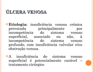 ÚLCERA VENOSA

 Etiologia:  insuficiência venosa crônica
 provocada        principalmente       por
 incompetência      do    sistema   venoso
 superficial,   associado     ou  não,   à
 incompetência      do    sistema   venoso
 profundo, com insuficiência valvular e/ou
 obstrução venosa.
A    insuficiência do sistema venoso
 superficial é potencialmente curável –
 tratamento cirúrgico
 