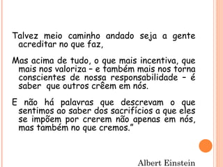 Talvez meio caminho andado seja a gente
 acreditar no que faz,
Mas acima de tudo, o que mais incentiva, que
 mais nos valoriza – e também mais nos torna
 conscientes de nossa responsabilidade – é
 saber que outros crêem em nós.
E não há palavras que descrevam o que
 sentimos ao saber dos sacrifícios a que eles
 se impõem por crerem não apenas em nós,
 mas também no que cremos.”



                              Albert Einstein
 