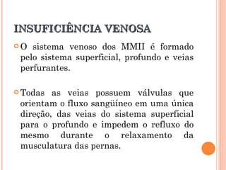 INSUFICIÊNCIA VENOSA
O  sistema venoso dos MMII é formado
 pelo sistema superficial, profundo e veias
 perfurantes.

 Todas  as veias possuem válvulas que
 orientam o fluxo sangüíneo em uma única
 direção, das veias do sistema superficial
 para o profundo e impedem o refluxo do
 mesmo durante o relaxamento da
 musculatura das pernas.
 